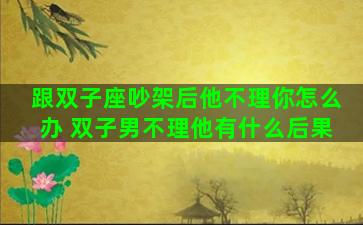 跟双子座吵架后他不理你怎么办 双子男不理他有什么后果